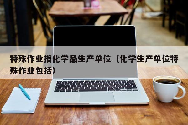 特殊作业指化学品生产单位（化学生产单位特殊作业包括）