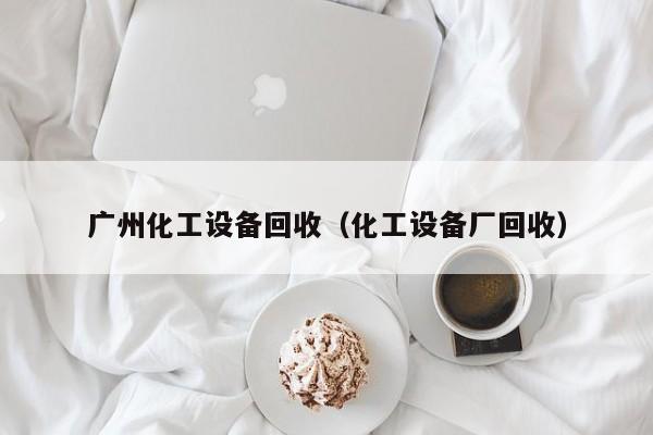 广州化工设备回收（化工设备厂回收）