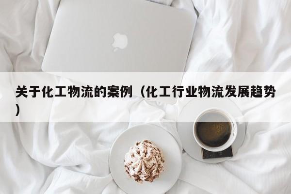 关于化工物流的案例（化工行业物流发展趋势）
