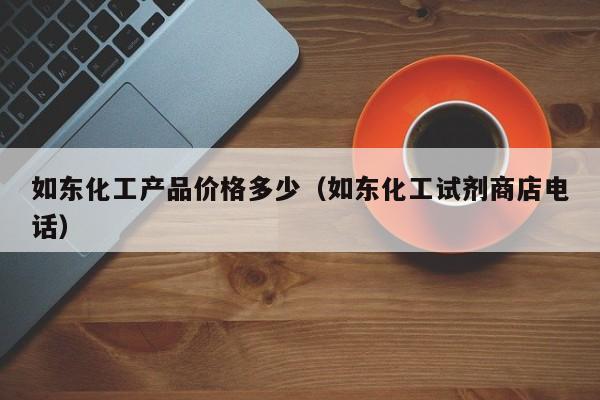 如东化工产品价格多少（如东化工试剂商店电话）